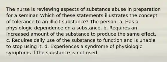 The nurse is reviewing aspects of substance abuse in preparation for a seminar. Which of these statements illustrates the concept of tolerance to an illicit substance? The person: a. Has a physiologic dependence on a substance. b. Requires an increased amount of the substance to produce the same effect. c. Requires daily use of the substance to function and is unable to stop using it. d. Experiences a syndrome of physiologic symptoms if the substance is not used.