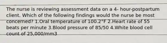 The nurse is reviewing assessment data on a 4- hour-postpartum client. Which of the following findings would the nurse be most concerned? 1.Oral temperature of 100.2°F 2.Heart rate of 55 beats per minute 3.Blood pressure of 85/50 4.White blood cell count of 25,000/mm3