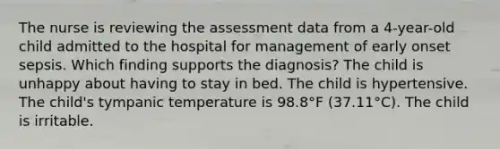 The nurse is reviewing the assessment data from a 4-year-old child admitted to the hospital for management of early onset sepsis. Which finding supports the diagnosis? The child is unhappy about having to stay in bed. The child is hypertensive. The child's tympanic temperature is 98.8°F (37.11°C). The child is irritable.