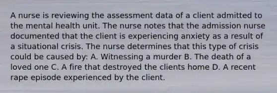 A nurse is reviewing the assessment data of a client admitted to the mental health unit. The nurse notes that the admission nurse documented that the client is experiencing anxiety as a result of a situational crisis. The nurse determines that this type of crisis could be caused by: A. Witnessing a murder B. The death of a loved one C. A fire that destroyed the clients home D. A recent rape episode experienced by the client.