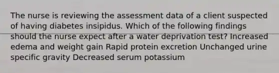 The nurse is reviewing the assessment data of a client suspected of having diabetes insipidus. Which of the following findings should the nurse expect after a water deprivation test? Increased edema and weight gain Rapid protein excretion Unchanged urine specific gravity Decreased serum potassium