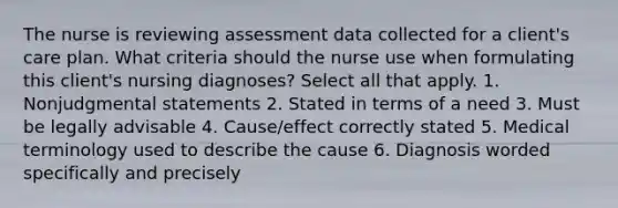 The nurse is reviewing assessment data collected for a client's care plan. What criteria should the nurse use when formulating this client's nursing diagnoses? Select all that apply. 1. Nonjudgmental statements 2. Stated in terms of a need 3. Must be legally advisable 4. Cause/effect correctly stated 5. Medical terminology used to describe the cause 6. Diagnosis worded specifically and precisely