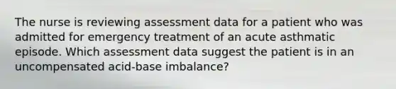 The nurse is reviewing assessment data for a patient who was admitted for emergency treatment of an acute asthmatic episode. Which assessment data suggest the patient is in an uncompensated acid-base imbalance?