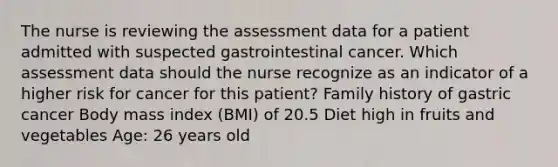 The nurse is reviewing the assessment data for a patient admitted with suspected gastrointestinal cancer. Which assessment data should the nurse recognize as an indicator of a higher risk for cancer for this patient? Family history of gastric cancer Body mass index (BMI) of 20.5 Diet high in fruits and vegetables Age: 26 years old