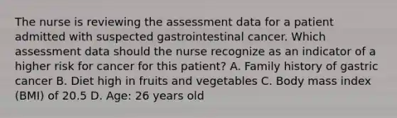 The nurse is reviewing the assessment data for a patient admitted with suspected gastrointestinal cancer. Which assessment data should the nurse recognize as an indicator of a higher risk for cancer for this patient? A. Family history of gastric cancer B. Diet high in fruits and vegetables C. Body mass index (BMI) of 20.5 D. Age: 26 years old