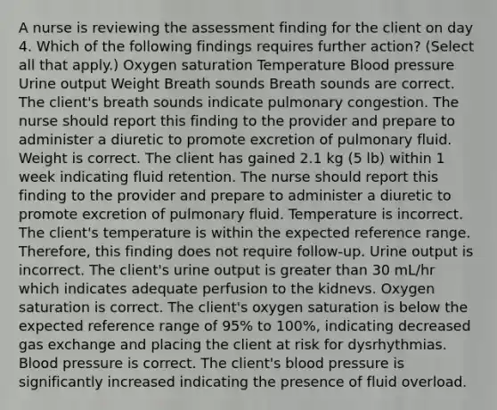 A nurse is reviewing the assessment finding for the client on day 4. Which of the following findings requires further action? (Select all that apply.) Oxygen saturation Temperature Blood pressure Urine output Weight Breath sounds Breath sounds are correct. The client's breath sounds indicate pulmonary congestion. The nurse should report this finding to the provider and prepare to administer a diuretic to promote excretion of pulmonary fluid. Weight is correct. The client has gained 2.1 kg (5 lb) within 1 week indicating fluid retention. The nurse should report this finding to the provider and prepare to administer a diuretic to promote excretion of pulmonary fluid. Temperature is incorrect. The client's temperature is within the expected reference range. Therefore, this finding does not require follow-up. Urine output is incorrect. The client's urine output is greater than 30 mL/hr which indicates adequate perfusion to the kidnevs. Oxygen saturation is correct. The client's oxygen saturation is below the expected reference range of 95% to 100%, indicating decreased gas exchange and placing the client at risk for dysrhythmias. Blood pressure is correct. The client's blood pressure is significantly increased indicating the presence of fluid overload.