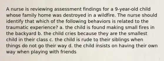 A nurse is reviewing assessment findings for a 9-year-old child whose family home was destroyed in a wildfire. The nurse should identify that which of the following behaviors is related to the traumatic experience? a. the child is found making small fires in the backyard b. the child cries because they are the smallest child in their class c. the child is rude to their siblings when things do not go their way d. the child insists on having their own way when playing with friends