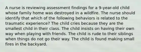 A nurse is reviewing assessment findings for a 9-year-old child whose family home was destroyed in a wildfire. The nurse should identify that which of the following behaviors is related to the traumatic experience? The child cries because they are the smallest child in their class. The child insists on having their own way when playing with friends. The child is rude to their siblings when things do not go their way. The child is found making small fires in the backyard.