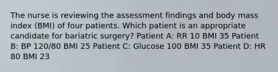 The nurse is reviewing the assessment findings and body mass index (BMI) of four patients. Which patient is an appropriate candidate for bariatric surgery? Patient A: RR 10 BMI 35 Patient B: BP 120/80 BMI 25 Patient C: Glucose 100 BMI 35 Patient D: HR 80 BMI 23