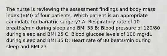 The nurse is reviewing the assessment findings and body mass index (BMI) of four patients. Which patient is an appropriate candidate for bariatric surgery? A: Respiratory rate of 10 breaths/min during sleep and BMI 35 B: Blood pressure of 120/80 during sleep and BMI 25 C: Blood glucose levels of 100 mg/dL during sleep and BMI 35 D: Heart rate of 80 beats/min during sleep and BMI 23