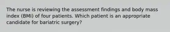 The nurse is reviewing the assessment findings and body mass index (BMI) of four patients. Which patient is an appropriate candidate for bariatric surgery?