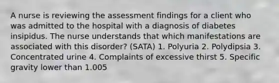 A nurse is reviewing the assessment findings for a client who was admitted to the hospital with a diagnosis of diabetes insipidus. The nurse understands that which manifestations are associated with this disorder? (SATA) 1. Polyuria 2. Polydipsia 3. Concentrated urine 4. Complaints of excessive thirst 5. Specific gravity lower than 1.005