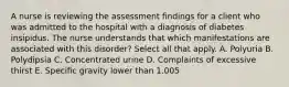 A nurse is reviewing the assessment findings for a client who was admitted to the hospital with a diagnosis of diabetes insipidus. The nurse understands that which manifestations are associated with this disorder? Select all that apply. A. Polyuria B. Polydipsia C. Concentrated urine D. Complaints of excessive thirst E. Specific gravity lower than 1.005