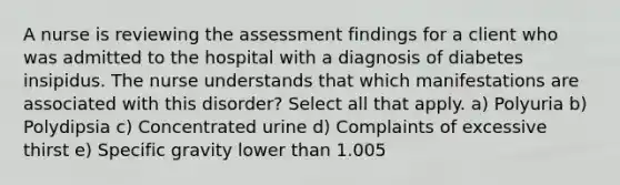 A nurse is reviewing the assessment findings for a client who was admitted to the hospital with a diagnosis of diabetes insipidus. The nurse understands that which manifestations are associated with this disorder? Select all that apply. a) Polyuria b) Polydipsia c) Concentrated urine d) Complaints of excessive thirst e) Specific gravity lower than 1.005