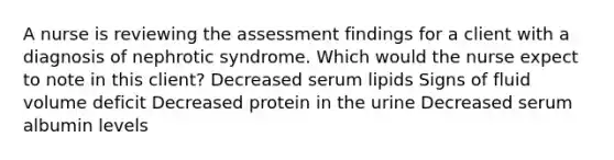 A nurse is reviewing the assessment findings for a client with a diagnosis of nephrotic syndrome. Which would the nurse expect to note in this client? Decreased serum lipids Signs of fluid volume deficit Decreased protein in the urine Decreased serum albumin levels