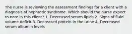 The nurse is reviewing the assessment findings for a client with a diagnosis of nephrotic syndrome. Which should the nurse expect to note in this client? 1. Decreased serum lipids 2. Signs of fluid volume deficit 3. Decreased protein in the urine 4. Decreased serum albumin levels