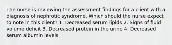 The nurse is reviewing the assessment findings for a client with a diagnosis of nephrotic syndrome. Which should the nurse expect to note in this client? 1. Decreased serum lipids 2. Signs of fluid volume deficit 3. Decreased protein in the urine 4. Decreased serum albumin levels