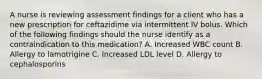 A nurse is reviewing assessment findings for a client who has a new prescription for ceftazidime via intermittent IV bolus. Which of the following findings should the nurse identify as a contraindication to this medication? A. Increased WBC count B. Allergy to lamotrigine C. Increased LDL level D. Allergy to cephalosporins