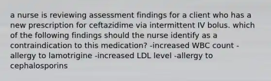 a nurse is reviewing assessment findings for a client who has a new prescription for ceftazidime via intermittent IV bolus. which of the following findings should the nurse identify as a contraindication to this medication? -increased WBC count -allergy to lamotrigine -increased LDL level -allergy to cephalosporins