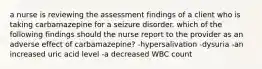 a nurse is reviewing the assessment findings of a client who is taking carbamazepine for a seizure disorder. which of the following findings should the nurse report to the provider as an adverse effect of carbamazepine? -hypersalivation -dysuria -an increased uric acid level -a decreased WBC count