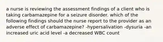 a nurse is reviewing the assessment findings of a client who is taking carbamazepine for a seizure disorder. which of the following findings should the nurse report to the provider as an adverse effect of carbamazepine? -hypersalivation -dysuria -an increased uric acid level -a decreased WBC count