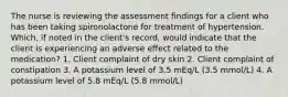 The nurse is reviewing the assessment findings for a client who has been taking spironolactone for treatment of hypertension. Which, if noted in the client's record, would indicate that the client is experiencing an adverse effect related to the medication? 1. Client complaint of dry skin 2. Client complaint of constipation 3. A potassium level of 3.5 mEq/L (3.5 mmol/L) 4. A potassium level of 5.8 mEq/L (5.8 mmol/L)