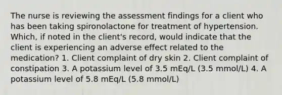 The nurse is reviewing the assessment findings for a client who has been taking spironolactone for treatment of hypertension. Which, if noted in the client's record, would indicate that the client is experiencing an adverse effect related to the medication? 1. Client complaint of dry skin 2. Client complaint of constipation 3. A potassium level of 3.5 mEq/L (3.5 mmol/L) 4. A potassium level of 5.8 mEq/L (5.8 mmol/L)