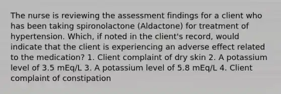 The nurse is reviewing the assessment findings for a client who has been taking spironolactone (Aldactone) for treatment of hypertension. Which, if noted in the client's record, would indicate that the client is experiencing an adverse effect related to the medication? 1. Client complaint of dry skin 2. A potassium level of 3.5 mEq/L 3. A potassium level of 5.8 mEq/L 4. Client complaint of constipation