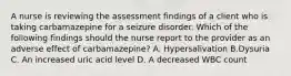 A nurse is reviewing the assessment findings of a client who is taking carbamazepine for a seizure disorder. Which of the following findings should the nurse report to the provider as an adverse effect of carbamazepine? A. Hypersalivation B.Dysuria C. An increased uric acid level D. A decreased WBC count