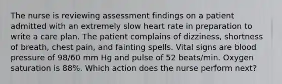 The nurse is reviewing assessment findings on a patient admitted with an extremely slow heart rate in preparation to write a care plan. The patient complains of dizziness, shortness of breath, chest pain, and fainting spells. Vital signs are blood pressure of 98/60 mm Hg and pulse of 52 beats/min. Oxygen saturation is 88%. Which action does the nurse perform next?