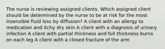 The nurse is reviewing assigned clients. Which assigned client should be determined by the nurse to be at risk for the most insensible fluid loss by​ diffusion? A client with an allergy to medication and itchy dry skin A client with a diagnosis of urinary infection A client with partial thickness and full thickness burns on each leg A client with a closed fracture of the arm