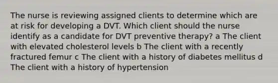 The nurse is reviewing assigned clients to determine which are at risk for developing a DVT. Which client should the nurse identify as a candidate for DVT preventive​ therapy? a The client with elevated cholesterol levels b The client with a recently fractured femur c The client with a history of diabetes mellitus d The client with a history of hypertension