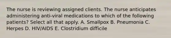 The nurse is reviewing assigned clients. The nurse anticipates administering anti-viral medications to which of the following patients? Select all that apply. A. Smallpox B. Pneumonia C. Herpes D. HIV/AIDS E. Clostridium difficile