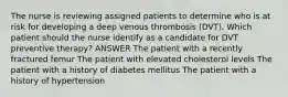 The nurse is reviewing assigned patients to determine who is at risk for developing a deep venous thrombosis (DVT). Which patient should the nurse identify as a candidate for DVT preventive therapy? ANSWER The patient with a recently fractured femur The patient with elevated cholesterol levels The patient with a history of diabetes mellitus The patient with a history of hypertension