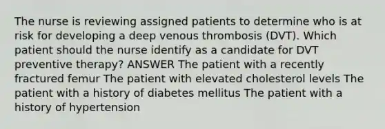 The nurse is reviewing assigned patients to determine who is at risk for developing a deep venous thrombosis (DVT). Which patient should the nurse identify as a candidate for DVT preventive therapy? ANSWER The patient with a recently fractured femur The patient with elevated cholesterol levels The patient with a history of diabetes mellitus The patient with a history of hypertension