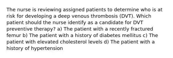 The nurse is reviewing assigned patients to determine who is at risk for developing a deep venous thrombosis (DVT). Which patient should the nurse identify as a candidate for DVT preventive therapy? a) The patient with a recently fractured femur b) The patient with a history of diabetes mellitus c) The patient with elevated cholesterol levels d) The patient with a history of hypertension