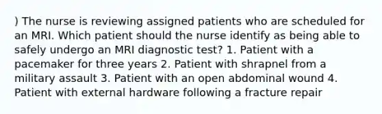 ) The nurse is reviewing assigned patients who are scheduled for an MRI. Which patient should the nurse identify as being able to safely undergo an MRI diagnostic test? 1. Patient with a pacemaker for three years 2. Patient with shrapnel from a military assault 3. Patient with an open abdominal wound 4. Patient with external hardware following a fracture repair