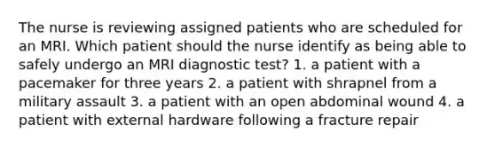 The nurse is reviewing assigned patients who are scheduled for an MRI. Which patient should the nurse identify as being able to safely undergo an MRI diagnostic test? 1. a patient with a pacemaker for three years 2. a patient with shrapnel from a military assault 3. a patient with an open abdominal wound 4. a patient with external hardware following a fracture repair