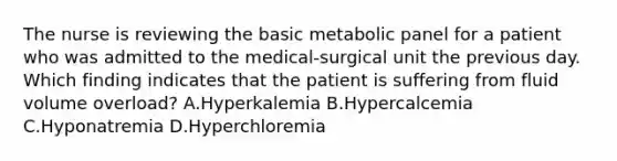 The nurse is reviewing the basic metabolic panel for a patient who was admitted to the medical-surgical unit the previous day. Which finding indicates that the patient is suffering from fluid volume overload? A.Hyperkalemia B.Hypercalcemia C.Hyponatremia D.Hyperchloremia