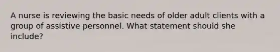 A nurse is reviewing the basic needs of older adult clients with a group of assistive personnel. What statement should she include?