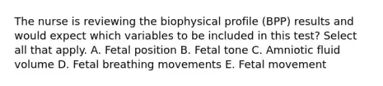 The nurse is reviewing the biophysical profile (BPP) results and would expect which variables to be included in this test? Select all that apply. A. Fetal position B. Fetal tone C. Amniotic fluid volume D. Fetal breathing movements E. Fetal movement