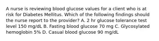 A nurse is reviewing blood glucose values for a client who is at risk for Diabetes Mellitus. Which of the following findings should the nurse report to the provider? A. 2 hr glucose tolerance test level 150 mg/dL B. Fasting blood glucose 70 mg C. Glycosylated hemoglobin 5% D. Casual blood glucose 90 mg/dL