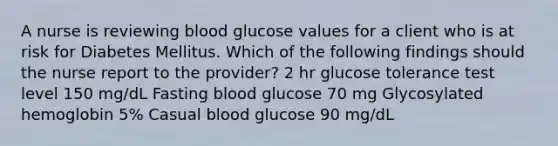 A nurse is reviewing blood glucose values for a client who is at risk for Diabetes Mellitus. Which of the following findings should the nurse report to the provider? 2 hr glucose tolerance test level 150 mg/dL Fasting blood glucose 70 mg Glycosylated hemoglobin 5% Casual blood glucose 90 mg/dL