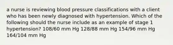 a nurse is reviewing blood pressure classifications with a client who has been newly diagnosed with hypertension. Which of the following should the nurse include as an example of stage 1 hypertension? 108/60 mm Hg 128/88 mm Hg 154/96 mm Hg 164/104 mm Hg