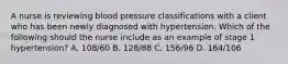 A nurse is reviewing blood pressure classifications with a client who has been newly diagnosed with hypertension. Which of the following should the nurse include as an example of stage 1 hypertension? A. 108/60 B. 128/88 C. 156/96 D. 164/106