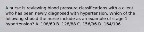 A nurse is reviewing blood pressure classifications with a client who has been newly diagnosed with hypertension. Which of the following should the nurse include as an example of stage 1 hypertension? A. 108/60 B. 128/88 C. 156/96 D. 164/106