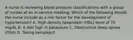 A nurse is reviewing blood pressure classifications with a group of nurses at an in-service meeting, Which of the following should the nurse include as a risk factor for the development of hypertension? A. High-density lipoprotein (HDL) level of 70 mg/dL B. A diet high in potassium C. Obstructive sleep apnea (OSA) D. Taking benazepril