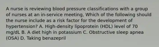 A nurse is reviewing blood pressure classifications with a group of nurses at an in-service meeting, Which of the following should the nurse include as a risk factor for the development of hypertension? A. High-density lipoprotein (HDL) level of 70 mg/dL B. A diet high in potassium C. Obstructive sleep apnea (OSA) D. Taking benazepril