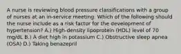 A nurse is reviewing blood pressure classifications with a group of nurses at an in-service meeting. Which of the following should the nurse include as a risk factor for the development of hypertension? A.) High-density lipoprotein (HDL) level of 70 mg/dL B.) A diet high in potassium C.) Obstructive sleep apnea (OSA) D.) Taking benazepril