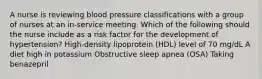 A nurse is reviewing blood pressure classifications with a group of nurses at an in-service meeting. Which of the following should the nurse include as a risk factor for the development of hypertension? High-density lipoprotein (HDL) level of 70 mg/dL A diet high in potassium Obstructive sleep apnea (OSA) Taking benazepril